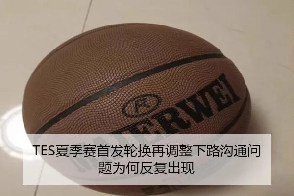 TES夏季赛首发轮换再调整下路沟通问题为何反复出现