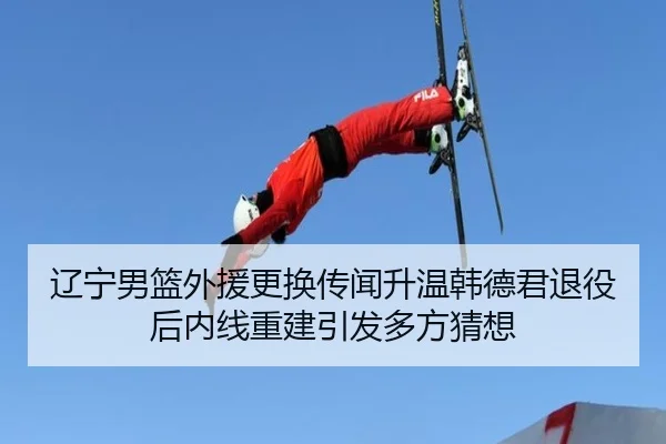 辽宁男篮外援更换传闻升温韩德君退役后内线重建引发多方猜想